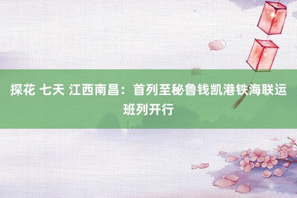 探花 七天 江西南昌：首列至秘鲁钱凯港铁海联运班列开行