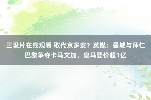 三圾片在线观看 取代京多安？英媒：曼城与拜仁巴黎争夺卡马文加，皇马要价超1亿