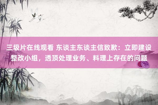 三圾片在线观看 东谈主东谈主信致歉：立即建设整改小组，透顶处理业务、料理上存在的问题