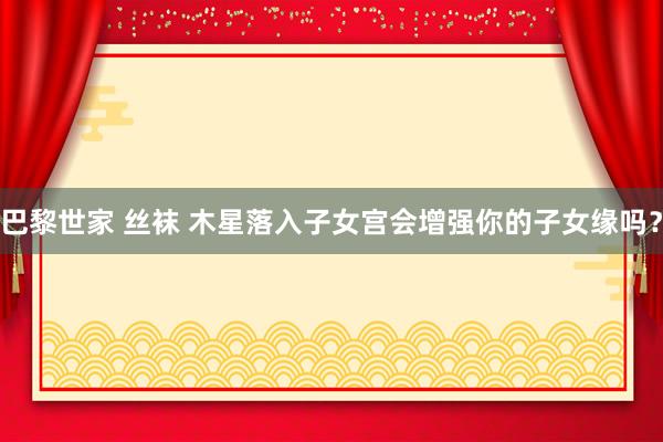 巴黎世家 丝袜 木星落入子女宫会增强你的子女缘吗？