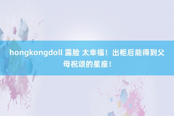 hongkongdoll 露脸 太幸福！出柜后能得到父母祝颂的星座！