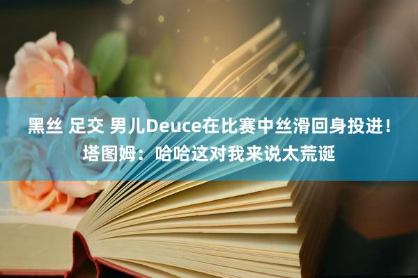 黑丝 足交 男儿Deuce在比赛中丝滑回身投进！塔图姆：哈哈这对我来说太荒诞