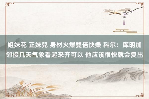 姐妹花 正妹兒 身材火爆雙倍快樂 科尔：库明加邻接几天气象看起来齐可以 他应该很快就会复出