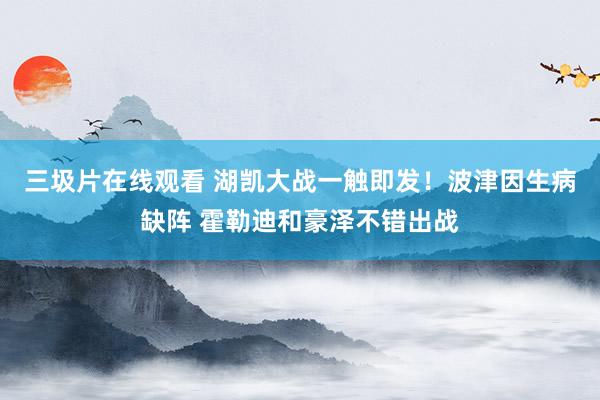 三圾片在线观看 湖凯大战一触即发！波津因生病缺阵 霍勒迪和豪泽不错出战