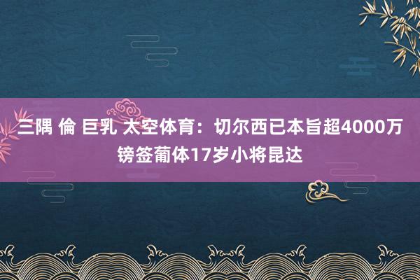 三隅 倫 巨乳 太空体育：切尔西已本旨超4000万镑签葡体17岁小将昆达