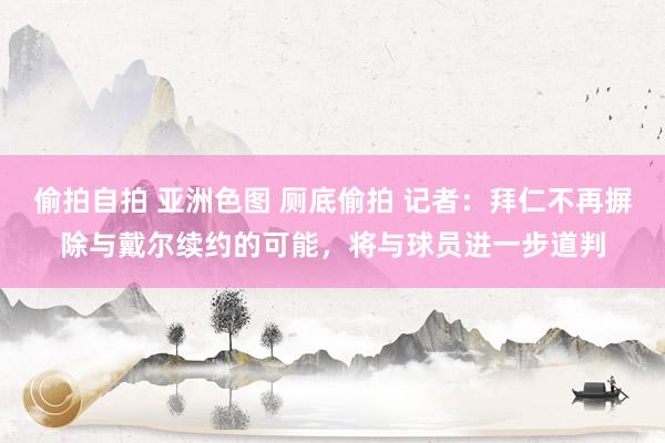 偷拍自拍 亚洲色图 厕底偷拍 记者：拜仁不再摒除与戴尔续约的可能，将与球员进一步道判