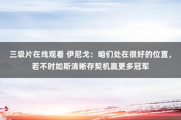 三圾片在线观看 伊尼戈：咱们处在很好的位置，若不时如斯清晰存契机赢更多冠军