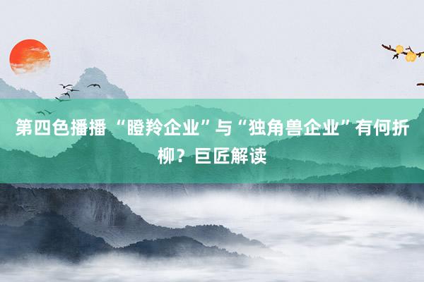 第四色播播 “瞪羚企业”与“独角兽企业”有何折柳？巨匠解读