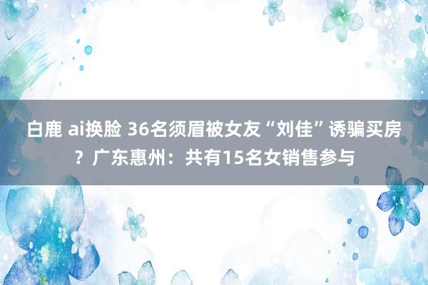 白鹿 ai换脸 36名须眉被女友“刘佳”诱骗买房？广东惠州：共有15名女销售参与