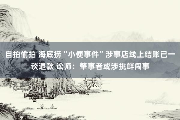 自拍偷拍 海底捞“小便事件”涉事店线上结账已一谈退款 讼师：肇事者或涉挑衅闯事