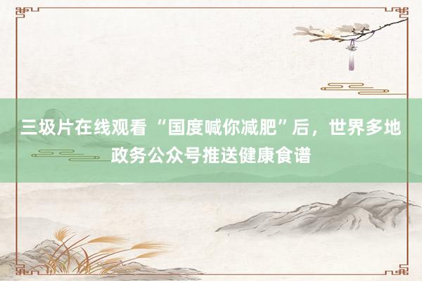 三圾片在线观看 “国度喊你减肥”后，世界多地政务公众号推送健康食谱