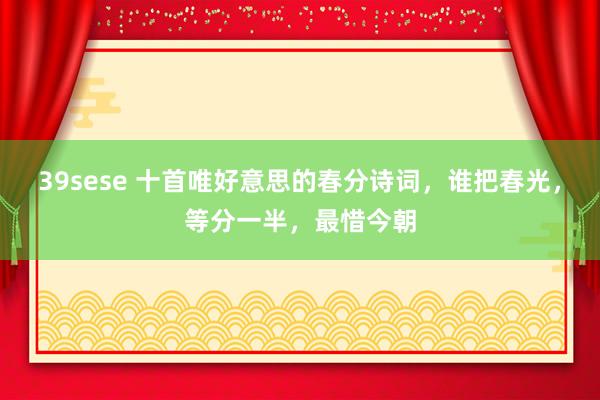 39sese 十首唯好意思的春分诗词，谁把春光，等分一半，最惜今朝