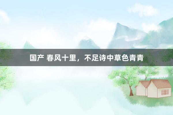 国产 春风十里，不足诗中草色青青