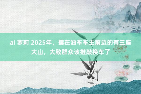 ai 萝莉 2025年，摆在油车车主前边的有三座大山，大致群众该推敲换车了
