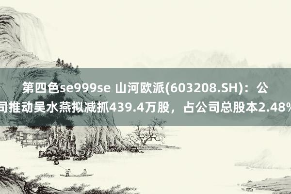 第四色se999se 山河欧派(603208.SH)：公司推动吴水燕拟减抓439.4万股，占公司总股本2.48%