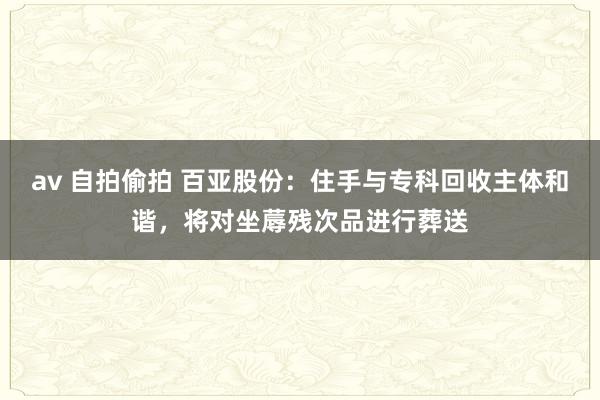 av 自拍偷拍 百亚股份：住手与专科回收主体和谐，将对坐蓐残次品进行葬送