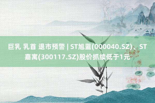 巨乳 乳首 退市预警 | ST旭蓝(000040.SZ)、ST嘉寓(300117.SZ)股价抓续低于1元