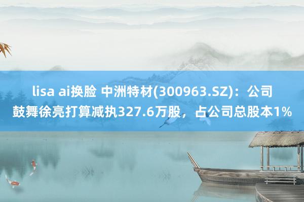 lisa ai换脸 中洲特材(300963.SZ)：公司鼓舞徐亮打算减执327.6万股，占公司总股本1%
