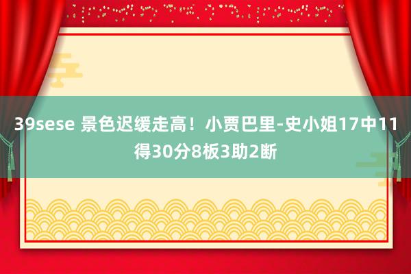 39sese 景色迟缓走高！小贾巴里-史小姐17中11得30分8板3助2断