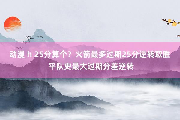 动漫 h 25分算个？火箭最多过期25分逆转取胜 平队史最大过期分差逆转