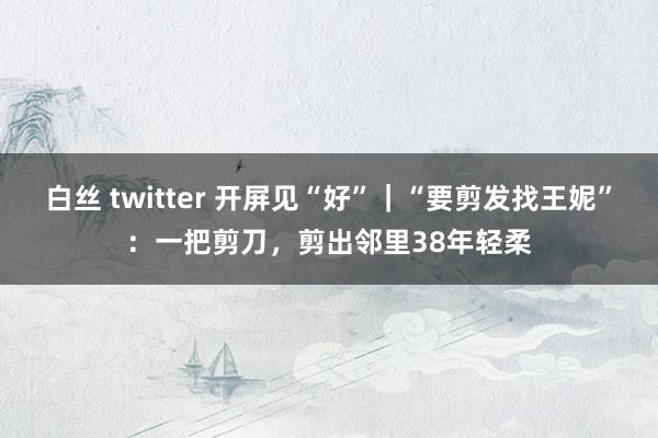 白丝 twitter 开屏见“好”｜“要剪发找王妮”：一把剪刀，剪出邻里38年轻柔