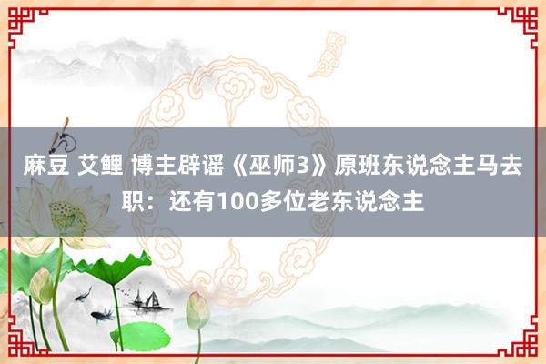 麻豆 艾鲤 博主辟谣《巫师3》原班东说念主马去职：还有100多位老东说念主