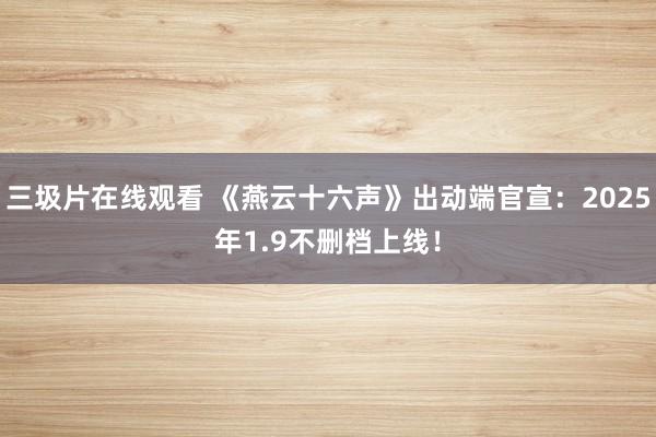 三圾片在线观看 《燕云十六声》出动端官宣：2025年1.9不删档上线！