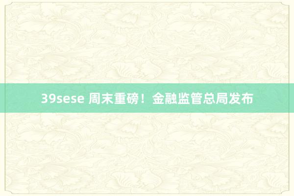 39sese 周末重磅！金融监管总局发布