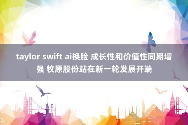 taylor swift ai换脸 成长性和价值性同期增强 牧原股份站在新一轮发展开端