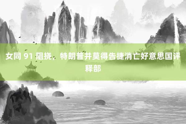 女同 91 阻挠，特朗普并莫得告捷消亡好意思国评释部