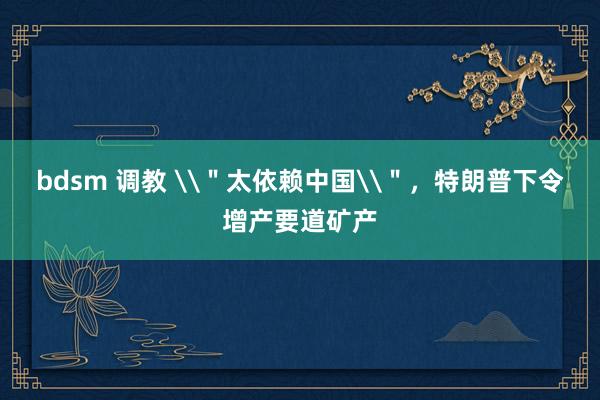 bdsm 调教 \＂太依赖中国\＂，特朗普下令增产要道矿产