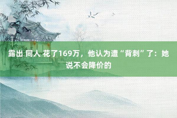 露出 同人 花了169万，他认为遭“背刺”了：她说不会降价的