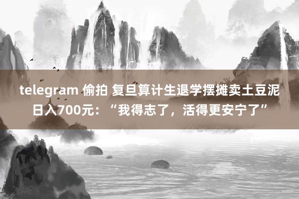 telegram 偷拍 复旦算计生退学摆摊卖土豆泥日入700元：“我得志了，活得更安宁了”