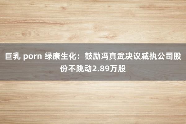 巨乳 porn 绿康生化：鼓励冯真武决议减执公司股份不跳动2.89万股