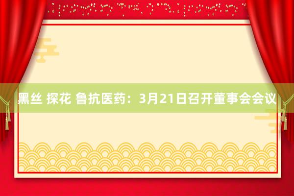 黑丝 探花 鲁抗医药：3月21日召开董事会会议