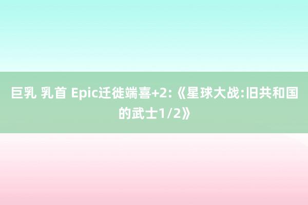 巨乳 乳首 Epic迁徙端喜+2:《星球大战:旧共和国的武士1/2》