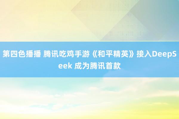 第四色播播 腾讯吃鸡手游《和平精英》接入DeepSeek 成为腾讯首款