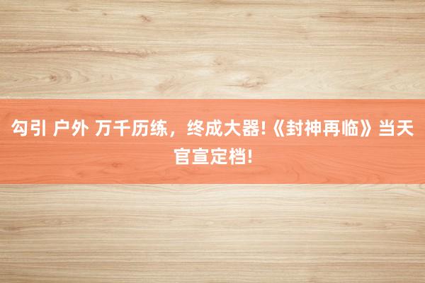 勾引 户外 万千历练，终成大器!《封神再临》当天官宣定档!