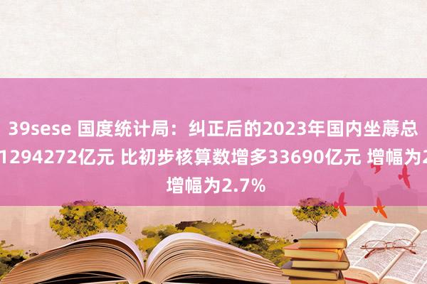 39sese 国度统计局：纠正后的2023年国内坐蓐总值为1294272亿元 比初步核算数增多33690亿元 增幅为2.7%