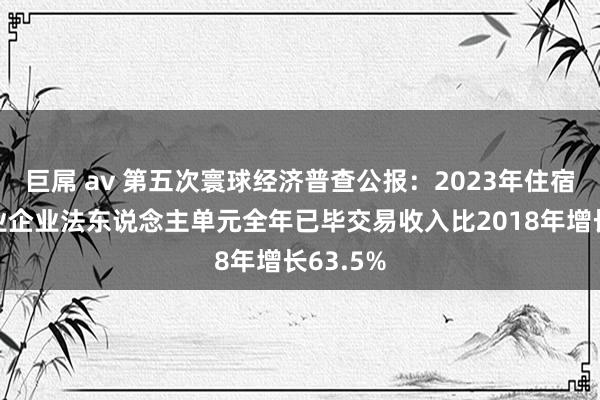 巨屌 av 第五次寰球经济普查公报：2023年住宿和餐饮业企业法东说念主单元全年已毕交易收入比2018年增长63.5%