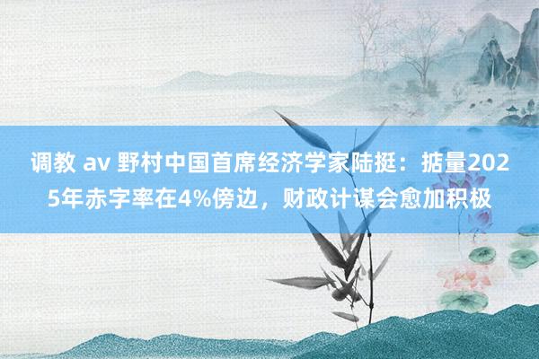 调教 av 野村中国首席经济学家陆挺：掂量2025年赤字率在4%傍边，财政计谋会愈加积极
