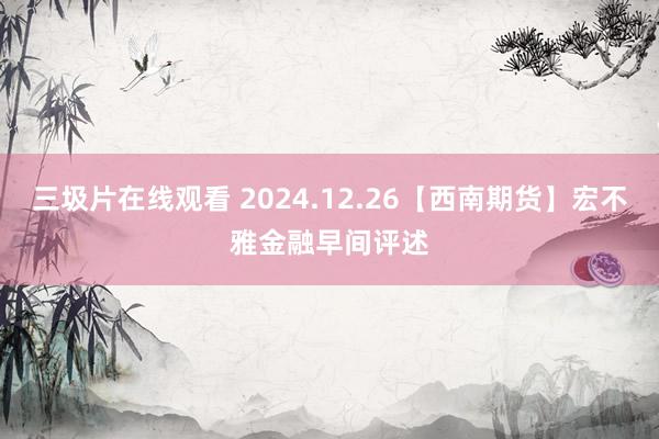 三圾片在线观看 2024.12.26【西南期货】宏不雅金融早间评述