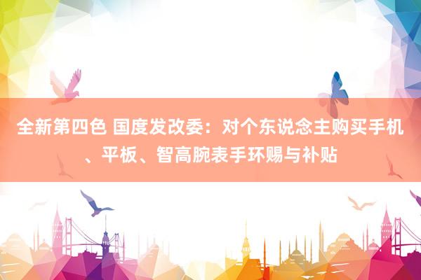 全新第四色 国度发改委：对个东说念主购买手机、平板、智高腕表手环赐与补贴