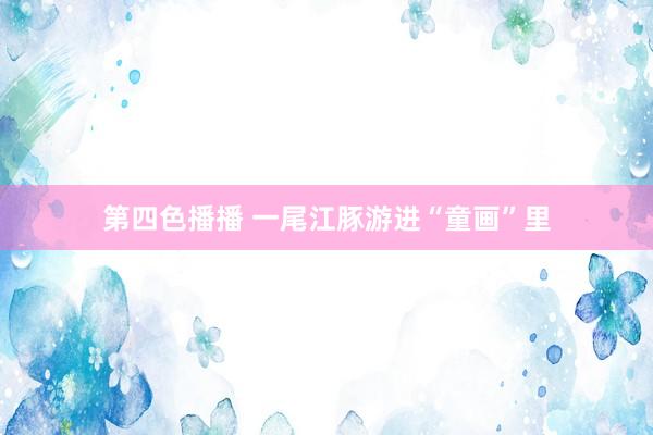 第四色播播 一尾江豚游进“童画”里
