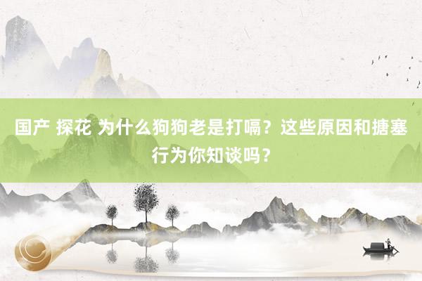 国产 探花 为什么狗狗老是打嗝？这些原因和搪塞行为你知谈吗？