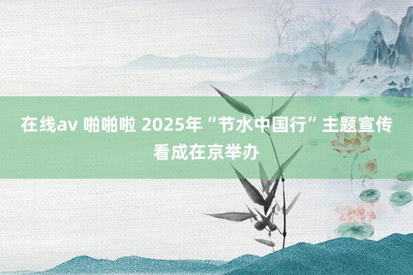 在线av 啪啪啦 2025年“节水中国行”主题宣传看成在京举办