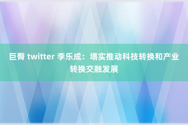 巨臀 twitter 李乐成：塌实推动科技转换和产业转换交融发展