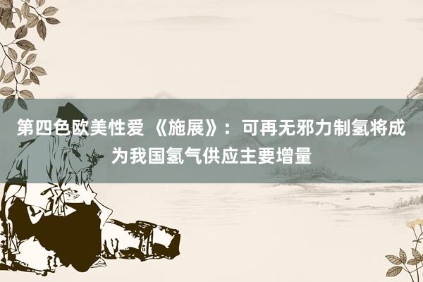 第四色欧美性爱 《施展》：可再无邪力制氢将成为我国氢气供应主要增量