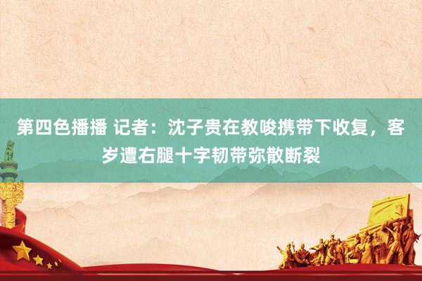 第四色播播 记者：沈子贵在教唆携带下收复，客岁遭右腿十字韧带弥散断裂