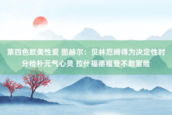第四色欧美性爱 图赫尔：贝林厄姆得为决定性时分检朴元气心灵 拉什福德福登不敢冒险